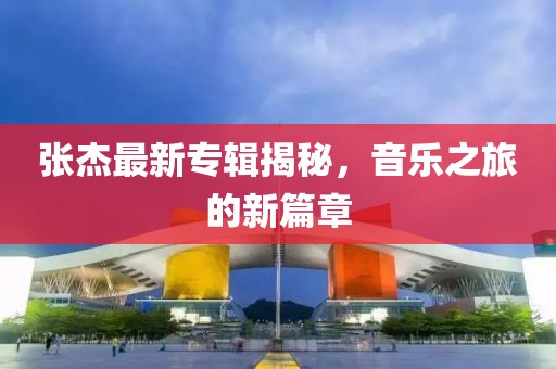 張杰最新專輯揭秘，音樂之旅的新篇章