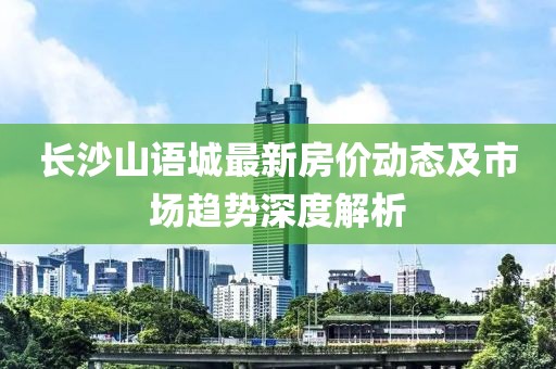 長(zhǎng)沙山語城最新房?jī)r(jià)動(dòng)態(tài)及市場(chǎng)趨勢(shì)深度解析
