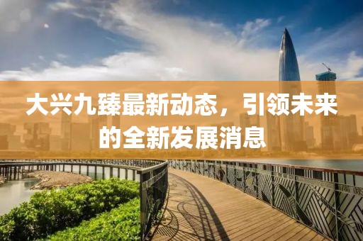 大興九臻最新動態(tài)，引領(lǐng)未來的全新發(fā)展消息