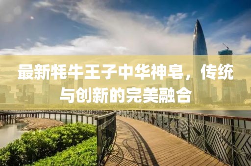 最新牦牛王子中華神皂，傳統(tǒng)與創(chuàng)新的完美融合