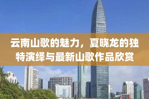 云南山歌的魅力，夏曉龍的獨特演繹與最新山歌作品欣賞