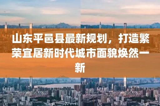 山東平邑縣最新規(guī)劃，打造繁榮宜居新時(shí)代城市面貌煥然一新