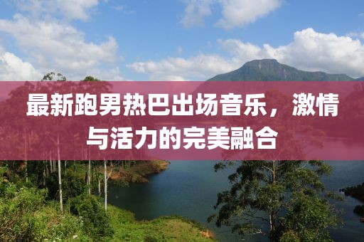 最新跑男熱巴出場(chǎng)音樂(lè)，激情與活力的完美融合
