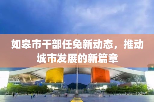 如皋市干部任免新動(dòng)態(tài)，推動(dòng)城市發(fā)展的新篇章