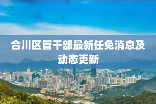合川區(qū)管干部最新任免消息及動態(tài)更新