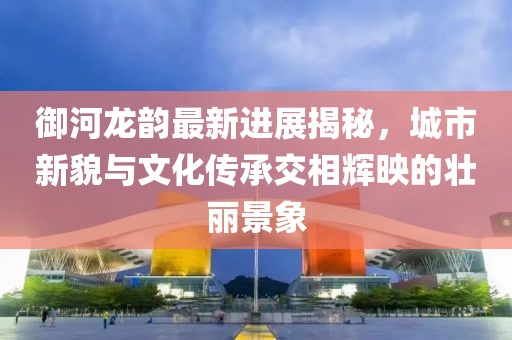 御河龍韻最新進(jìn)展揭秘，城市新貌與文化傳承交相輝映的壯麗景象
