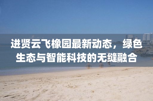 進(jìn)賢云飛橡園最新動(dòng)態(tài)，綠色生態(tài)與智能科技的無(wú)縫融合