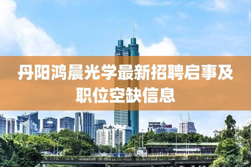 丹陽(yáng)鴻晨光學(xué)最新招聘啟事及職位空缺信息