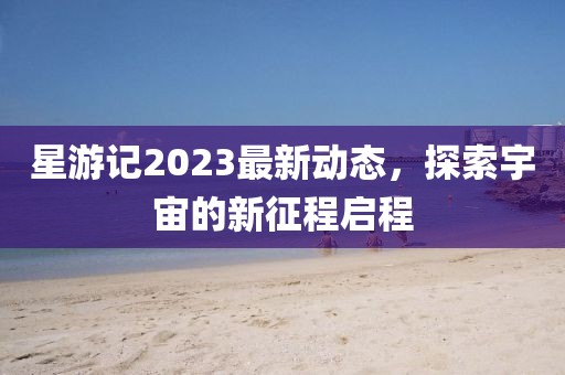 星游記2023最新動(dòng)態(tài)，探索宇宙的新征程啟程