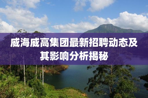 威海威高集團最新招聘動態(tài)及其影響分析揭秘