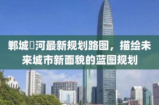 鄲城洺河最新規(guī)劃路圖，描繪未來城市新面貌的藍(lán)圖規(guī)劃