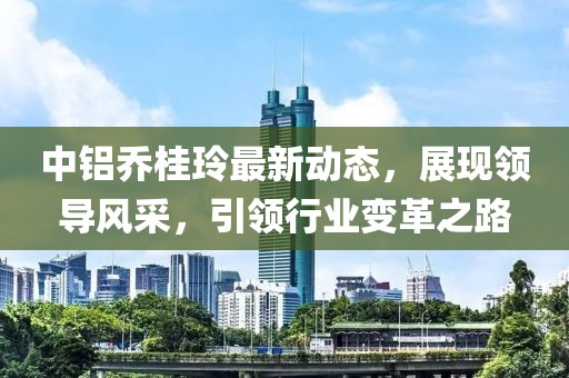 中鋁喬桂玲最新動態(tài)，展現(xiàn)領(lǐng)導(dǎo)風(fēng)采，引領(lǐng)行業(yè)變革之路