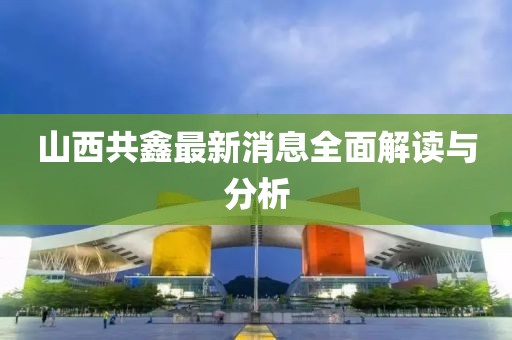山西共鑫最新消息全面解讀與分析