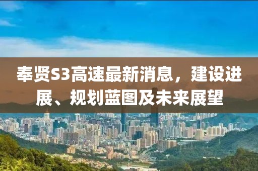 奉賢S3高速最新消息，建設(shè)進展、規(guī)劃藍圖及未來展望