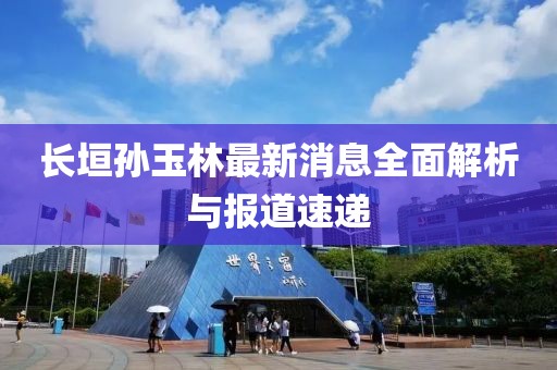 長(zhǎng)垣孫玉林最新消息全面解析與報(bào)道速遞