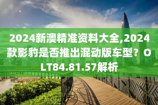 2024新澳精準(zhǔn)資料大全,2024款影豹是否推出混動(dòng)版車型？OLT84.81.57解析