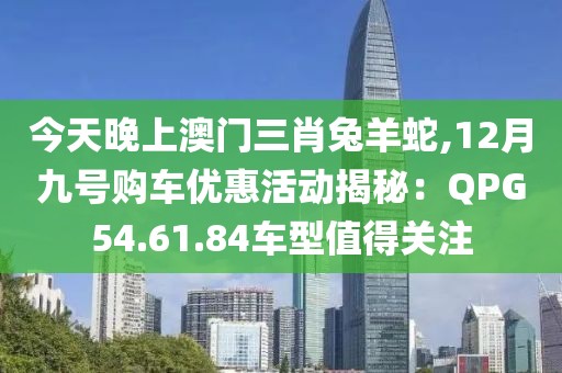 今天晚上澳門三肖兔羊蛇,12月九號購車優(yōu)惠活動揭秘：QPG54.61.84車型值得關(guān)注