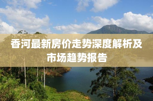 香河最新房?jī)r(jià)走勢(shì)深度解析及市場(chǎng)趨勢(shì)報(bào)告