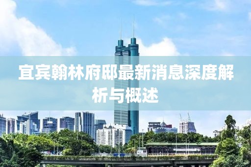 宜賓翰林府邸最新消息深度解析與概述