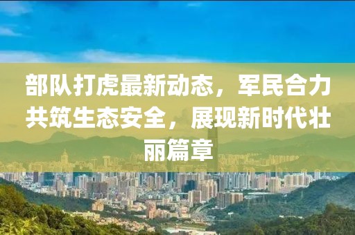 部隊(duì)打虎最新動(dòng)態(tài)，軍民合力共筑生態(tài)安全，展現(xiàn)新時(shí)代壯麗篇章