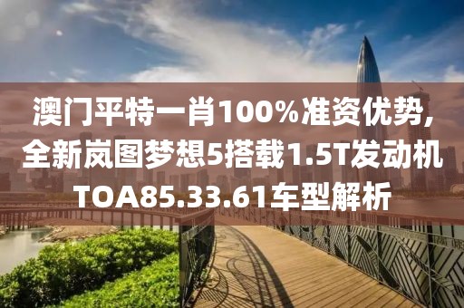 澳門平特一肖100%準(zhǔn)資優(yōu)勢,全新嵐圖夢想5搭載1.5T發(fā)動機(jī)TOA85.33.61車型解析
