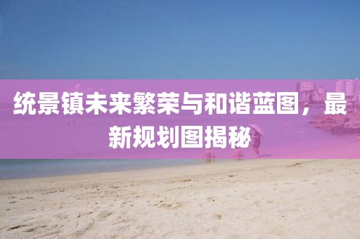 統(tǒng)景鎮(zhèn)未來(lái)繁榮與和諧藍(lán)圖，最新規(guī)劃圖揭秘