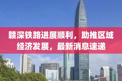 贛深鐵路進(jìn)展順利，助推區(qū)域經(jīng)濟(jì)發(fā)展，最新消息速遞
