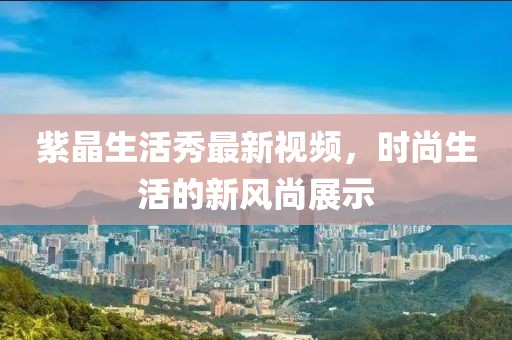 紫晶生活秀最新視頻，時尚生活的新風尚展示