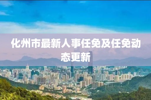 化州市最新人事任免及任免動(dòng)態(tài)更新