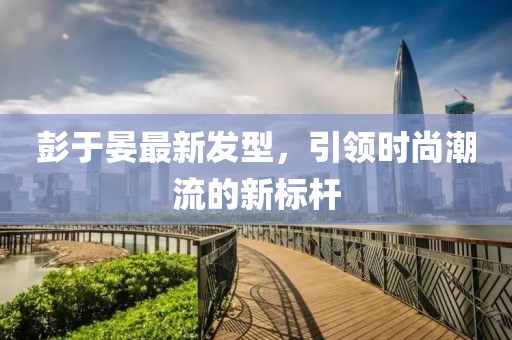 彭于晏最新發(fā)型，引領時尚潮流的新標桿