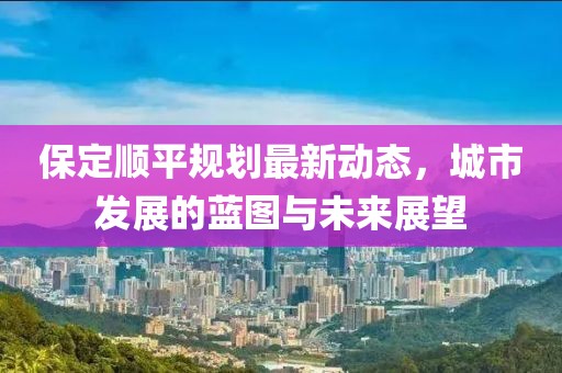 保定順平規(guī)劃最新動態(tài)，城市發(fā)展的藍圖與未來展望