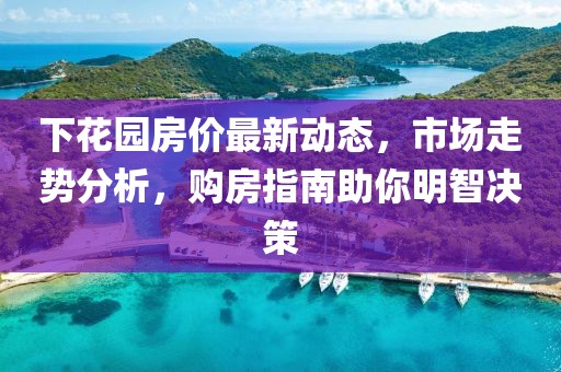 下花園房?jī)r(jià)最新動(dòng)態(tài)，市場(chǎng)走勢(shì)分析，購(gòu)房指南助你明智決策
