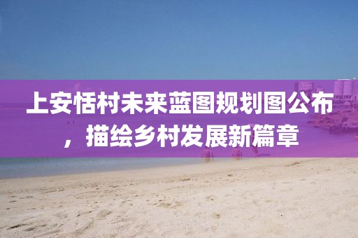 上安恬村未來藍(lán)圖規(guī)劃圖公布，描繪鄉(xiāng)村發(fā)展新篇章