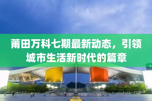 莆田萬(wàn)科七期最新動(dòng)態(tài)，引領(lǐng)城市生活新時(shí)代的篇章