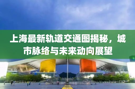 上海最新軌道交通圖揭秘，城市脈絡與未來動向展望