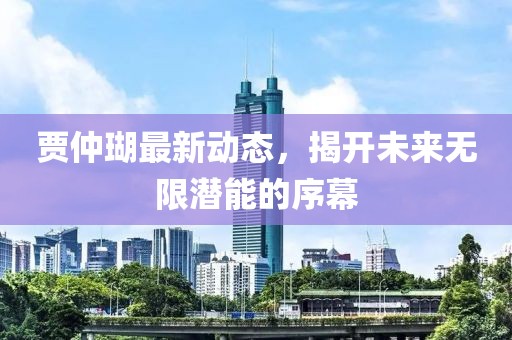 賈仲瑚最新動(dòng)態(tài)，揭開未來無(wú)限潛能的序幕