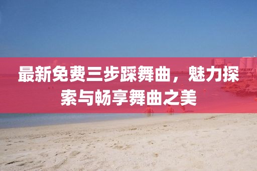 最新免費(fèi)三步踩舞曲，魅力探索與暢享舞曲之美