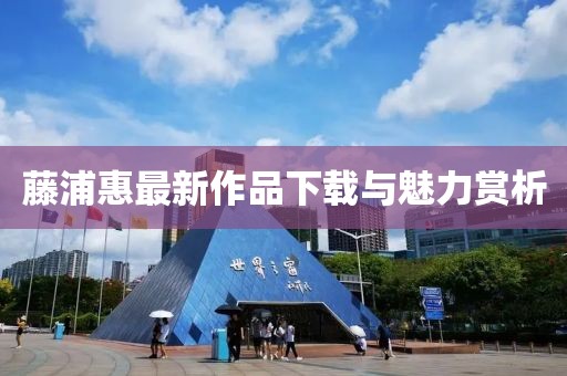 藤浦惠最新作品下載與魅力賞析
