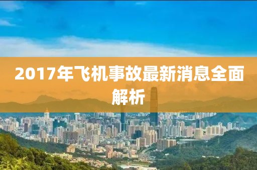2017年飛機(jī)事故最新消息全面解析
