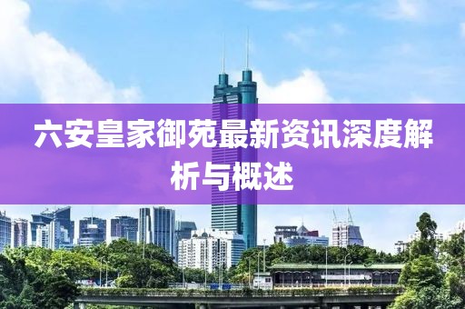 六安皇家御苑最新資訊深度解析與概述