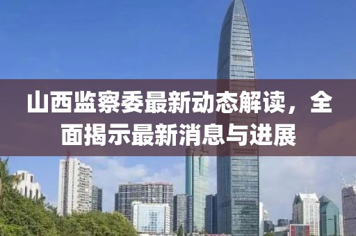 山西監(jiān)察委最新動態(tài)解讀，全面揭示最新消息與進展
