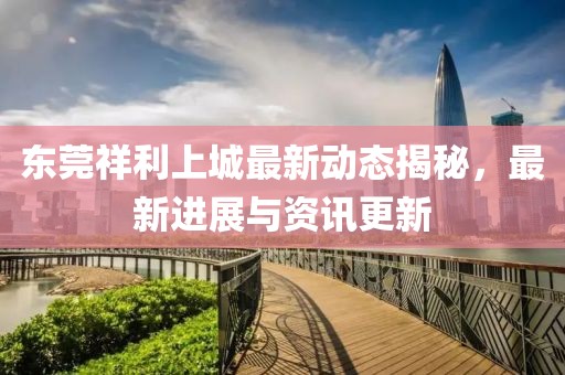 東莞祥利上城最新動態(tài)揭秘，最新進展與資訊更新