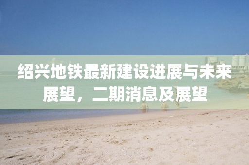 紹興地鐵最新建設(shè)進展與未來展望，二期消息及展望