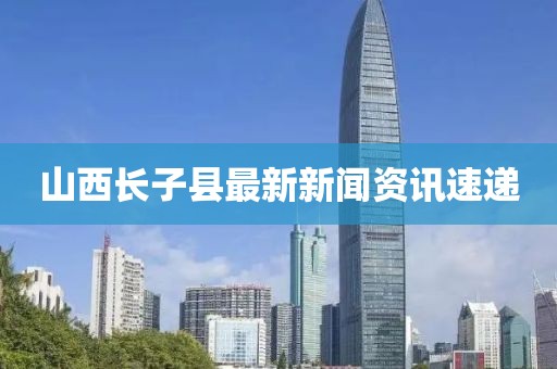 山西長(zhǎng)子縣最新新聞資訊速遞