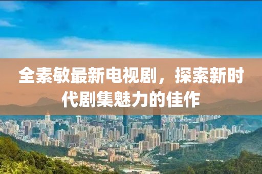 全素敏最新電視劇，探索新時(shí)代劇集魅力的佳作