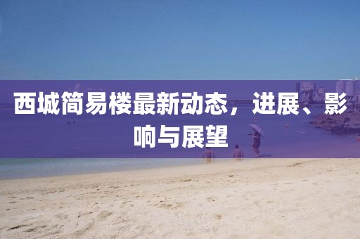 西城簡易樓最新動態(tài)，進(jìn)展、影響與展望