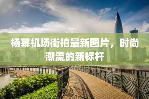 楊冪機(jī)場(chǎng)街拍最新圖片，時(shí)尚潮流的新標(biāo)桿