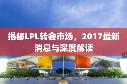 揭秘LPL轉(zhuǎn)會(huì)市場(chǎng)，2017最新消息與深度解讀