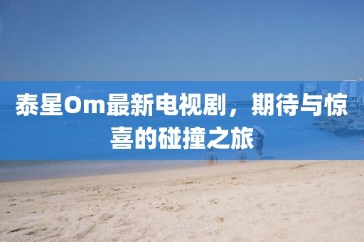 泰星Om最新電視劇，期待與驚喜的碰撞之旅