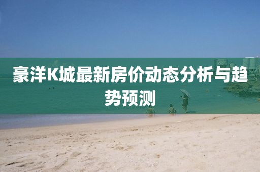 豪洋K城最新房價動態(tài)分析與趨勢預測
